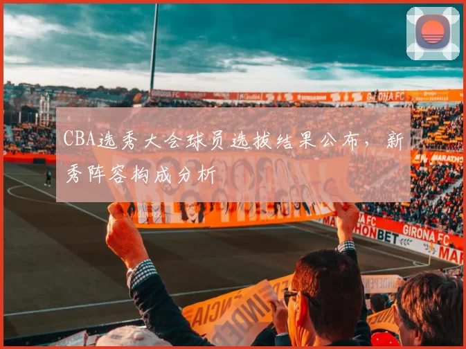 CBA选秀大会球员选拔结果公布，新秀阵容构成分析