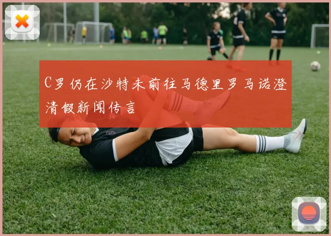 C罗仍在沙特未前往马德里罗马诺澄清假新闻传言