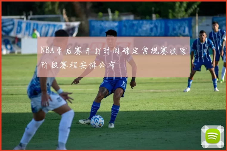NBA季后赛开打时间确定常规赛收官阶段赛程安排公布