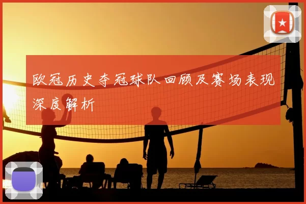 欧冠历史夺冠球队回顾及赛场表现深度解析