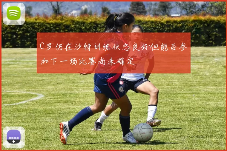 C罗仍在沙特训练状态良好但能否参加下一场比赛尚未确定