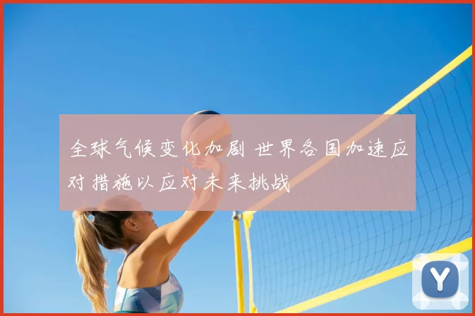 全球气候变化加剧 世界各国加速应对措施以应对未来挑战