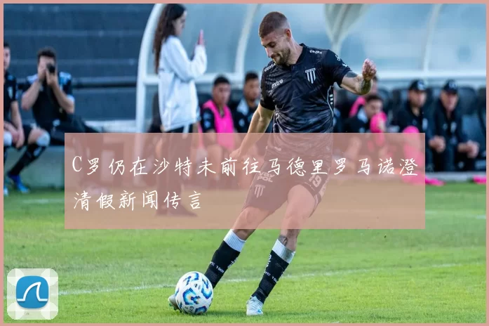 C罗仍在沙特未前往马德里罗马诺澄清假新闻传言