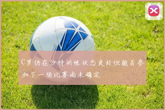 C罗仍在沙特训练状态良好但能否参加下一场比赛尚未确定