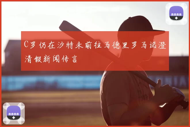C罗仍在沙特未前往马德里罗马诺澄清假新闻传言