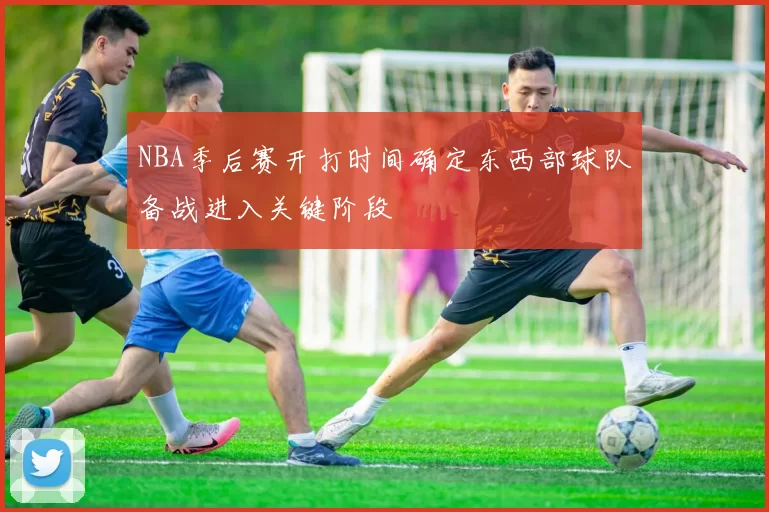 NBA季后赛开打时间确定东西部球队备战进入关键阶段