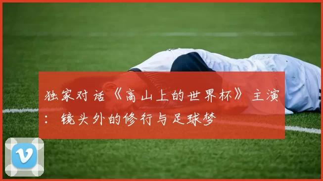独家对话《高山上的世界杯》主演：镜头外的修行与足球梦