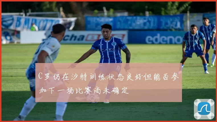C罗仍在沙特训练状态良好但能否参加下一场比赛尚未确定