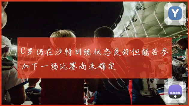 C罗仍在沙特训练状态良好但能否参加下一场比赛尚未确定