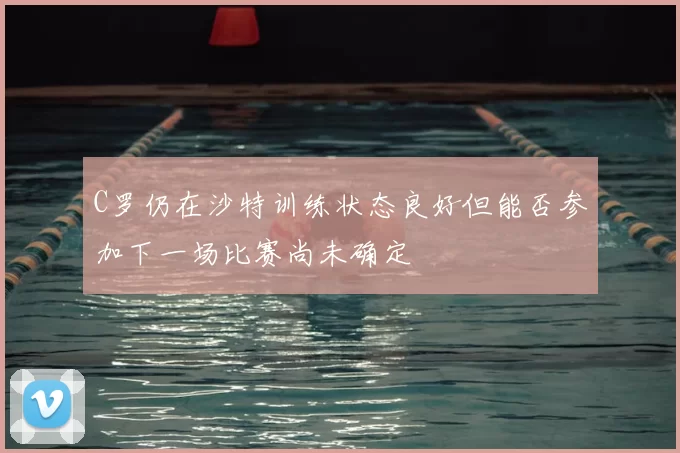 C罗仍在沙特训练状态良好但能否参加下一场比赛尚未确定