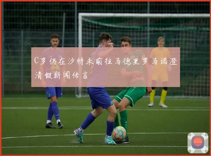 C罗仍在沙特未前往马德里罗马诺澄清假新闻传言