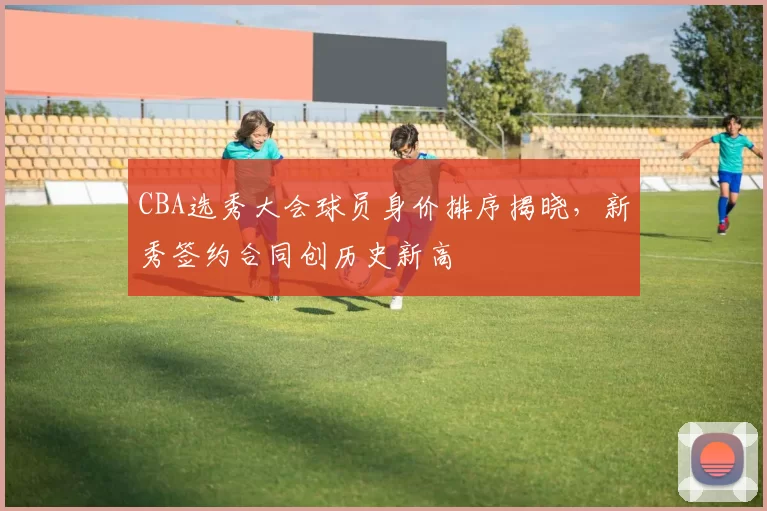 CBA选秀大会球员身价排序揭晓，新秀签约合同创历史新高