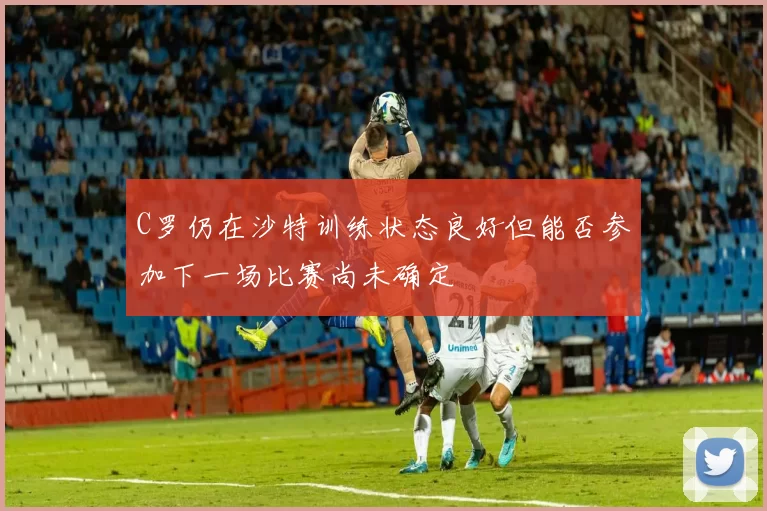 C罗仍在沙特训练状态良好但能否参加下一场比赛尚未确定
