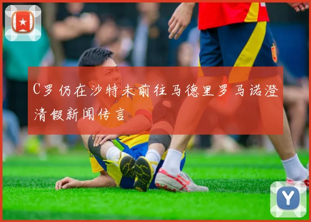 C罗仍在沙特未前往马德里罗马诺澄清假新闻传言