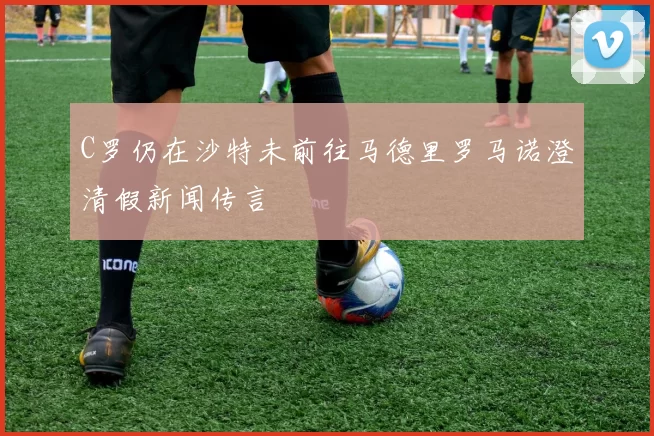 C罗仍在沙特未前往马德里罗马诺澄清假新闻传言