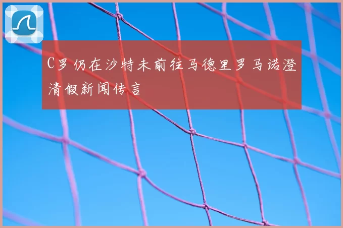 C罗仍在沙特未前往马德里罗马诺澄清假新闻传言