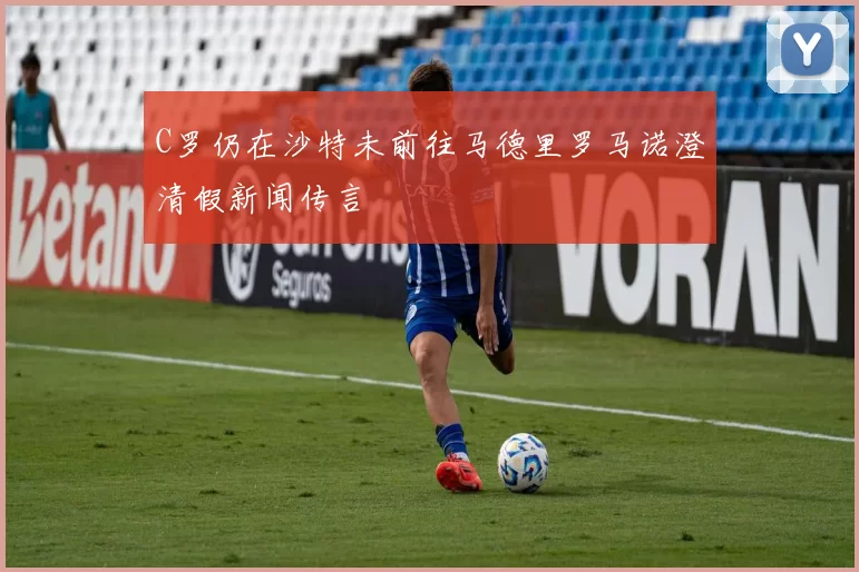 C罗仍在沙特未前往马德里罗马诺澄清假新闻传言