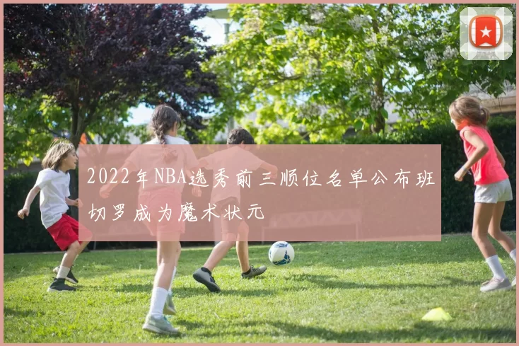 2022年NBA选秀前三顺位名单公布班切罗成为魔术状元