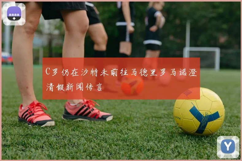 C罗仍在沙特未前往马德里罗马诺澄清假新闻传言