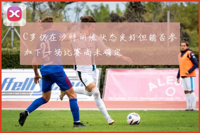 C罗仍在沙特训练状态良好但能否参加下一场比赛尚未确定