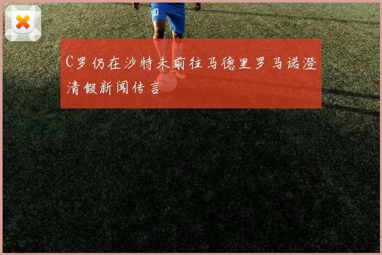 C罗仍在沙特未前往马德里罗马诺澄清假新闻传言
