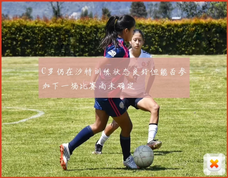 C罗仍在沙特训练状态良好但能否参加下一场比赛尚未确定