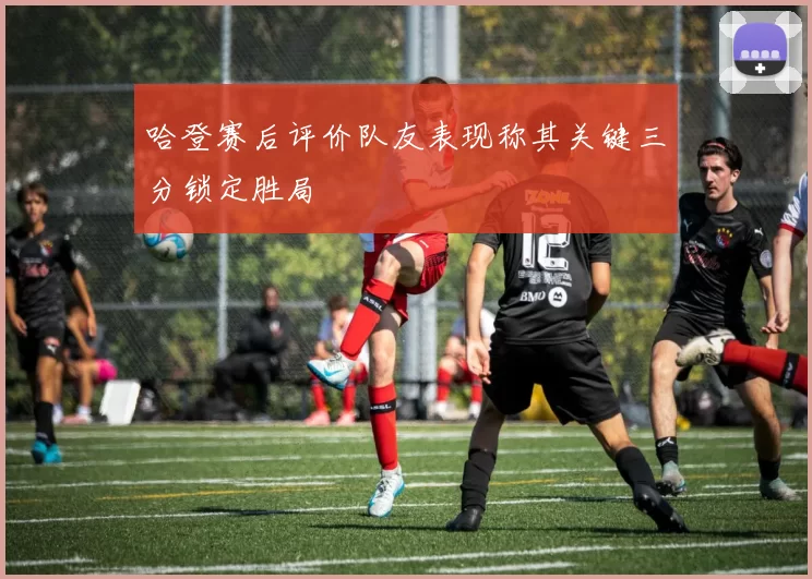 哈登赛后评价队友表现称其关键三分锁定胜局