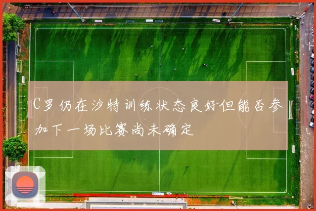 C罗仍在沙特训练状态良好但能否参加下一场比赛尚未确定