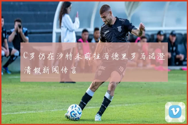 C罗仍在沙特未前往马德里罗马诺澄清假新闻传言