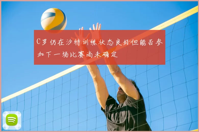 C罗仍在沙特训练状态良好但能否参加下一场比赛尚未确定