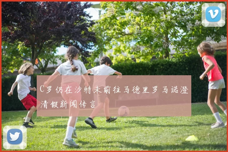 C罗仍在沙特未前往马德里罗马诺澄清假新闻传言
