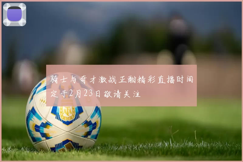 骑士与奇才激战正酣精彩直播时间定于2月23日敬请关注