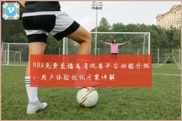 NBA免费直播高清观看平台功能升级，用户体验优化方案详解