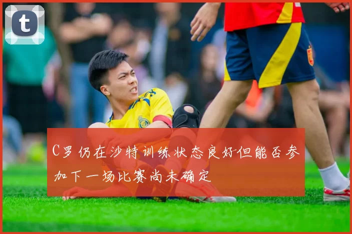 C罗仍在沙特训练状态良好但能否参加下一场比赛尚未确定