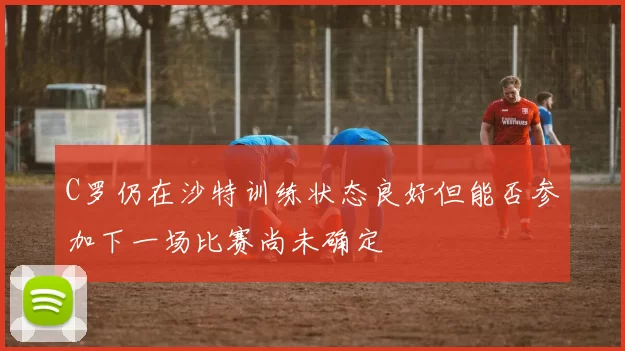 C罗仍在沙特训练状态良好但能否参加下一场比赛尚未确定