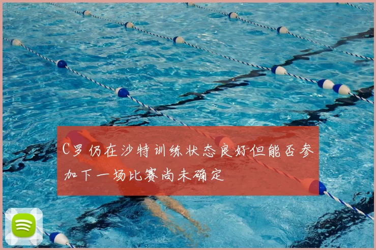 C罗仍在沙特训练状态良好但能否参加下一场比赛尚未确定
