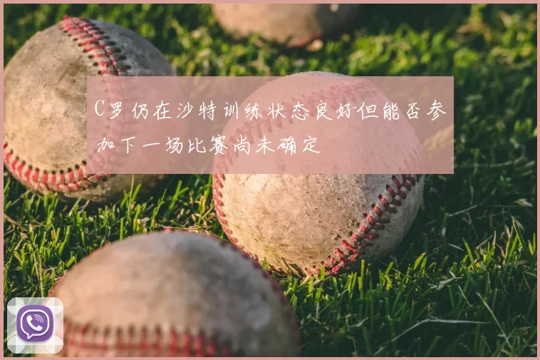 C罗仍在沙特训练状态良好但能否参加下一场比赛尚未确定