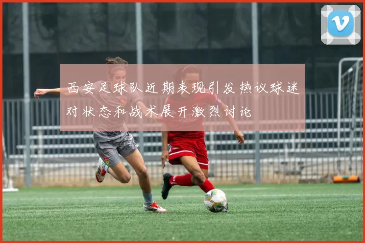 西安足球队近期表现引发热议球迷对状态和战术展开激烈讨论