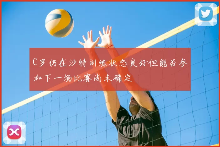 C罗仍在沙特训练状态良好但能否参加下一场比赛尚未确定