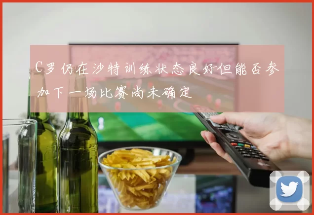 C罗仍在沙特训练状态良好但能否参加下一场比赛尚未确定