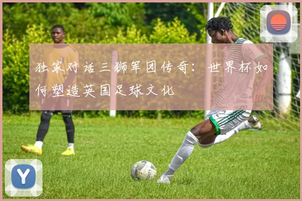 独家对话三狮军团传奇：世界杯如何塑造英国足球文化