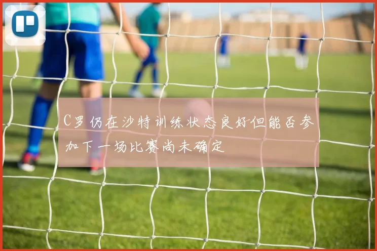 C罗仍在沙特训练状态良好但能否参加下一场比赛尚未确定