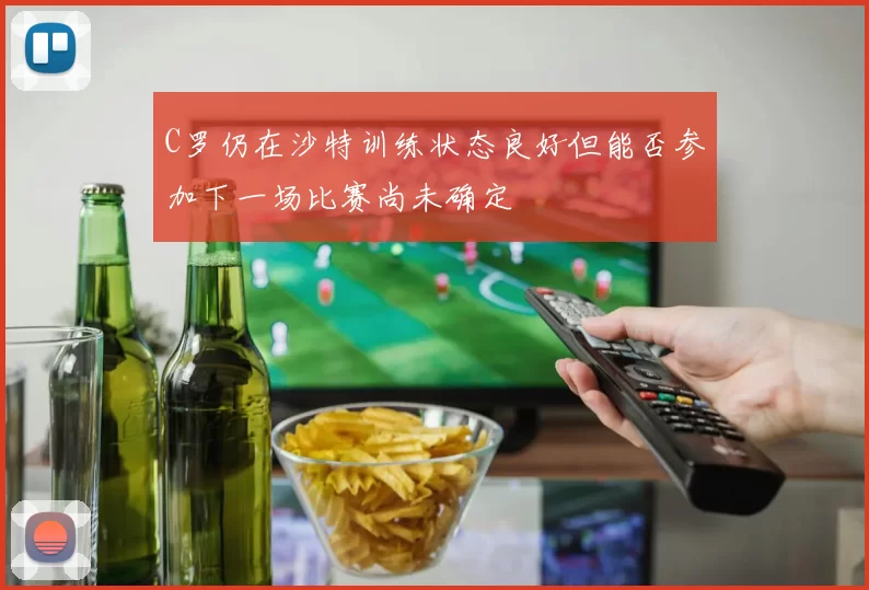 C罗仍在沙特训练状态良好但能否参加下一场比赛尚未确定