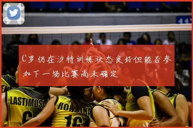 C罗仍在沙特训练状态良好但能否参加下一场比赛尚未确定