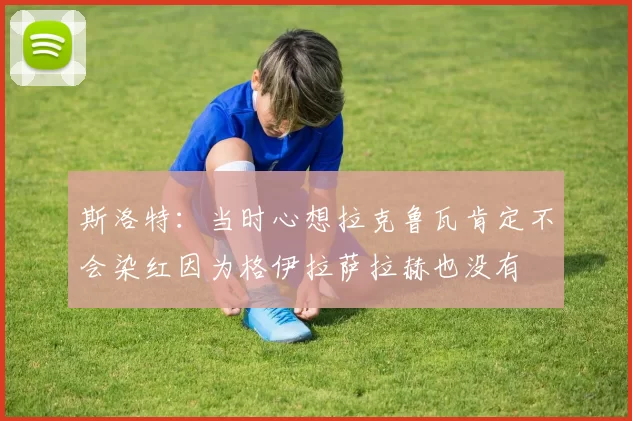 斯洛特：当时心想拉克鲁瓦肯定不会染红因为格伊拉萨拉赫也没有