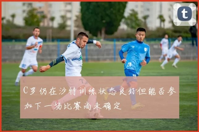 C罗仍在沙特训练状态良好但能否参加下一场比赛尚未确定
