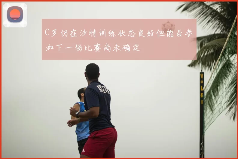 C罗仍在沙特训练状态良好但能否参加下一场比赛尚未确定