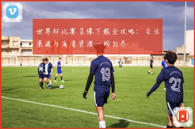 世界杯比赛录像下载全攻略：合法渠道与高清资源一网打尽