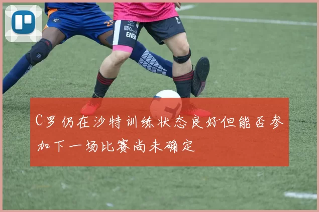 C罗仍在沙特训练状态良好但能否参加下一场比赛尚未确定