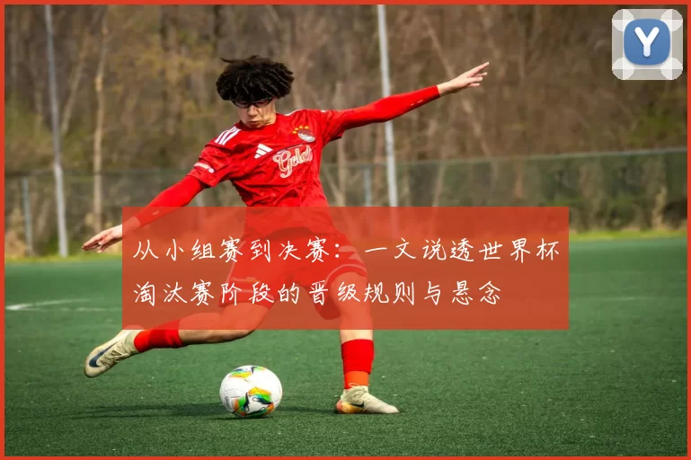 从小组赛到决赛：一文说透世界杯淘汰赛阶段的晋级规则与悬念